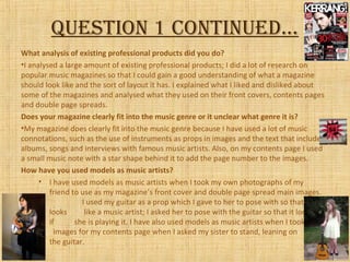 QuestioN 1 coNtiNued…
What analysis of existing professional products did you do?
•I analysed a large amount of existing professional products; I did a lot of research on
popular music magazines so that I could gain a good understanding of what a magazine
should look like and the sort of layout it has. I explained what I liked and disliked about
some of the magazines and analysed what they used on their front covers, contents pages
and double page spreads.
Does your magazine clearly fit into the music genre or it unclear what genre it is?
•My magazine does clearly fit into the music genre because I have used a lot of music
connotations, such as the use of instruments as props in images and the text that includes
albums, songs and interviews with famous music artists. Also, on my contents page I used
a small music note with a star shape behind it to add the page number to the images.
How have you used models as music artists?
• I have used models as music artists when I took my own photographs of my
friend to use as my magazine’s front cover and double page spread main images.
I used my guitar as a prop which I gave to her to pose with so that she
looks like a music artist; I asked her to pose with the guitar so that it looked as
if she is playing it. I have also used models as music artists when I took some
images for my contents page when I asked my sister to stand, leaning on
the guitar.
 