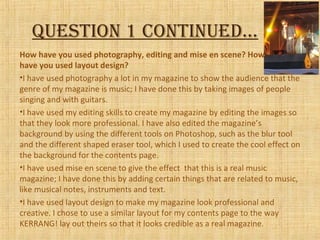 QuestioN 1 coNtiNued…
How have you used photography, editing and mise en scene? How
have you used layout design?
•I have used photography a lot in my magazine to show the audience that the
genre of my magazine is music; I have done this by taking images of people
singing and with guitars.
•I have used my editing skills to create my magazine by editing the images so
that they look more professional. I have also edited the magazine’s
background by using the different tools on Photoshop, such as the blur tool
and the different shaped eraser tool, which I used to create the cool effect on
the background for the contents page.
•I have used mise en scene to give the effect that this is a real music
magazine; I have done this by adding certain things that are related to music,
like musical notes, instruments and text.
•I have used layout design to make my magazine look professional and
creative. I chose to use a similar layout for my contents page to the way
KERRANG! lay out theirs so that it looks credible as a real magazine.
 