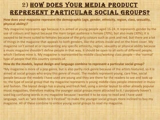 2) how does your mediA product
represeNt pArticuLAr sociAL groups?
How does your magazine represent the demographic (age, gender, ethnicity, region, class, sexuality,
physical ability)?
•My magazine represents age because it is aimed at young people aged 16-24. It represents gender by the
use of colours and layout because the main target audience is female (70%), but also male (30%); it is
swayed to be more suited to females because of the girly colours such as pink and red, but there are a lot
of things in the magazine that appeals to both genders, like the artists inside and on the front cover. My
magazine isn’t aimed at or representing any specific ethnicity, region, sexuality or physical ability because
a music magazine shouldn’t define people in that way, it should be open to all sorts of different people,
which I believe mine is. My magazine is represented by middle class/working class people – the ‘normal’
type of people that this country consists of.
How do the models, layout design and language combine to represent a particular social group?
•My magazine is more of a pop genre, but is also partly rock genre because of the artists featured, so it is
aimed at social groups who enjoy this genre of music. The models represent young, care free, social
people because the models I have used are young and they are there for the readers to see and look up
to; the type of social group that my magazine represents is young middle class people interested in music
and fashion. The layout design has a young and fresh feel, using a similar layout to other already popular
music magazines, therefore making the younger social groups more attracted to it. I purposely haven’t
used big confusing words in my magazine because I wanted it to be easy to read and I have used
language, such as “win tickets to V-Festival” to make the younger social groups more inclined to buy my
magazine. All of these combine to entice young social groups to read my magazine.
 