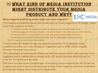 3) What kind of media institution
might distribute your media
product and Why?
What magazine publishing house might own your magazine?
•The magazine publishing house that would own my music magazine is IPC Media. I have
done some research on them:
– IPC Media is a large British publishing company that produces over 60 iconic media brands.
– IPC Media engages with 26 million UK adults – almost two thirds of UK women and over 40% of UK men.
– IPC creates content for multiple platforms, across print, online, mobile, tablets and events.
– Their award winning portfolio of websites reaches over 25 million global users every month.
(all of the above are according to their website)
•I have chosen IPC Media to own my magazine because it is an already trusted
establishment that owns lots of popular magazines such as NME, LOOK, soaplife,
Woman’s Own and many more.
•The advantages of choosing IPC Media are that they would pay the bills and even if my
magazine wasn’t making any or enough profit, IPC would continue distributing it in
order for it to build up a fan base.
•But there are also some disadvantages of choosing a large company like IPC to own my
magazine because it means that they take control of the magazine and they are allowed
to make the changes that I may not be happy with.
 