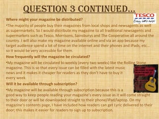 Question 3 continued…
Where might your magazine be distributed?
•The majority of people buy their magazines from local shops and newsagents as well
as supermarkets. So I would distribute my magazine to all traditional newsagents and
supermarkets such as Tesco, Morrisons, Sainsburys and The Cooperative all around the
country. I will also make my magazine available online and via an app because my
target audience spend a lot of time on the internet and their phones and iPads, etc...
so it would be very accessible for them.
How frequently will the magazine be circulated?
•My magazine will be circulated bi-weekly (every two weeks) like the Rolling Stone
magazine. This is so that every issue can be filled with the latest music
news and it makes it cheaper for readers as they don’t have to buy it
every week.
Will it be available through subscription?
•My magazine will be available through subscription because this is a
good way to keep people reading your magazine’s every issue as it will come straight
to their door or will be downloaded straight to their phone/iPad/laptop. On my
magazine’s contents page, I have included how readers can get Lyric delivered to their
door; this makes it easier for readers to sign up to subscription.
 