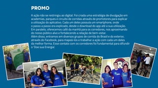 A ação não se restringiu ao digital. Foi criada uma estratégia de divulgação em
academias, parques e circuito de corridas através de promotores para explicar
a utilização do aplicativo. Cada um deles possuía um smartphone, onde
o passo a passo era explicado, desde o download do app até a sua utilização.
Em paralelo, oferecemos café da manhã para os corredores, nos aproximando
do nosso público alvo e fortalecendo a relação de bem-estar.
Além disso, entramos em diversos grupos de corrida do Brasil e do exterior,
através do Facebook, para mapeá-los e trabalhar a ação com cada um deles
da melhor forma. Esse contato com os corredores foi fundamental para difundir
o ‘Doe sua Energia’.
Promo
 