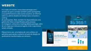 Foi criado um hotsite ( www.doesuaenergia.com )
através do qual o corredor também podia acompanhar
a sua performance e a dos outros usuários, se informar
sobre os valores doados em tempo real e consultar o
ranking
de participantes. Nele, também foi disponibilizada uma
galeria das fotos compartilhadas pelas pessoas
no Instagram, utilizando a hashtag #doesuaenergia, além
de um mapa que indicava os lugares onde o app estava
sendo utilizado.
Pela primeira vez, uma bateria de carro utilizou um
aplicativo para ajudar o próximo através de doação de
quilômetros transformados em dinheiro.
Website
 