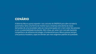 A Baterias Moura queria expandir o seu conceito de ENERGIA para além da bateria
automotiva. Seria uma forma de mostrar que a empresa está atenta às novas
demandas de uma sociedade cada vez mais preocupada com o bem estar das pessoas
e com a sustentabilidade do planeta. Além disso, por estar num mercado bastante
competitivo e de altíssima tecnologia, é fundamental que a Moura possua sempre
uma postura inovadora, capaz de atender aos mais exigentes padrões de qualidade.
Cenário
 