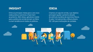 Entre as principais metas para o ano novo
estão praticar exercícios e fazer bem
ao próximo. Além disso, aplcativos mobile
para a prática de corrida tornam-se febre
e viram tendência em todos os públicos.
Criamos um app de corrida, cujo objetivo
principal é ajudar o próximo através
do estímulo à prática de exercícios físicos.
A cada 1 km percorrido, a Moura doaria
R$ 1,00 para instituições de caridade.
Insight Ideia
 