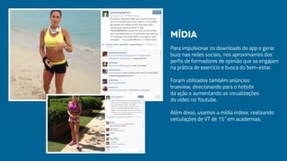 Para impulsionar os downloads do app e gerar
buzz nas redes sociais, nos aproximamos dos
perfis de formadores de opinião que se engajam
na prática de exercício e busca do bem-estar.
Foram utilizados também anúncios
trueview, direcionando para o hotsite
da ação e aumentando as visualizações
do vídeo no Youtube.
Além disso, usamos a mídia indoor, realizando
veiculações de VT de 15” em academias.
Mídia
 