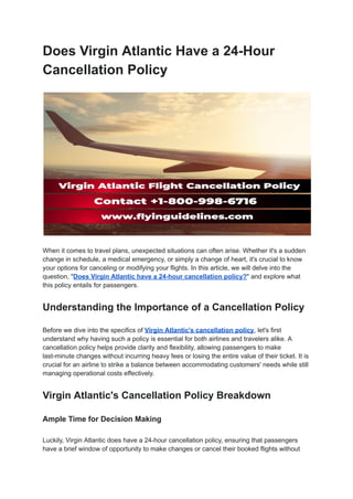 Does Virgin Atlantic Have a 24-Hour
Cancellation Policy
When it comes to travel plans, unexpected situations can often arise. Whether it's a sudden
change in schedule, a medical emergency, or simply a change of heart, it's crucial to know
your options for canceling or modifying your flights. In this article, we will delve into the
question, "Does Virgin Atlantic have a 24-hour cancellation policy?" and explore what
this policy entails for passengers.
Understanding the Importance of a Cancellation Policy
Before we dive into the specifics of Virgin Atlantic's cancellation policy, let's first
understand why having such a policy is essential for both airlines and travelers alike. A
cancellation policy helps provide clarity and flexibility, allowing passengers to make
last-minute changes without incurring heavy fees or losing the entire value of their ticket. It is
crucial for an airline to strike a balance between accommodating customers' needs while still
managing operational costs effectively.
Virgin Atlantic's Cancellation Policy Breakdown
Ample Time for Decision Making
Luckily, Virgin Atlantic does have a 24-hour cancellation policy, ensuring that passengers
have a brief window of opportunity to make changes or cancel their booked flights without
 