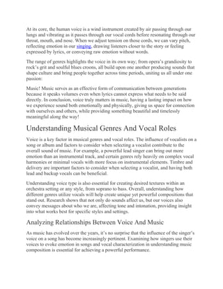 At its core, the human voice is a wind instrument created by air passing through our
lungs and vibrating as it passes through our vocal cords before resonating through our
throat, mouth, and nose. When we adjust tension on those cords, we can vary pitch,
reflecting emotion in our singing, drawing listeners closer to the story or feeling
expressed by lyrics, or conveying raw emotion without words.
The range of genres highlights the voice in its own way; from opera’s grandiosity to
rock’s grit and soulful blues croons, all build upon one another producing sounds that
shape culture and bring people together across time periods, uniting us all under one
passion:
Music! Music serves as an effective form of communication between generations
because it speaks volumes even when lyrics cannot express what needs to be said
directly. In conclusion, voice truly matters in music, having a lasting impact on how
we experience sound both emotionally and physically, giving us space for connection
with ourselves and others, while providing something beautiful and timelessly
meaningful along the way!
Understanding Musical Genres And Vocal Roles
Voice is a key factor in musical genres and vocal roles. The influence of vocalists on a
song or album and factors to consider when selecting a vocalist contribute to the
overall sound of music. For example, a powerful lead singer can bring out more
emotion than an instrumental track, and certain genres rely heavily on complex vocal
harmonies or minimal vocals with more focus on instrumental elements. Timbre and
delivery are important factors to consider when selecting a vocalist, and having both
lead and backup vocals can be beneficial.
Understanding voice type is also essential for creating desired textures within an
orchestra setting or any style, from soprano to bass. Overall, understanding how
different genres utilize vocals will help create unique yet powerful compositions that
stand out. Research shows that not only do sounds affect us, but our voices also
convey messages about who we are, affecting tone and intonation, providing insight
into what works best for specific styles and settings.
Analyzing Relationships Between Voice And Music
As music has evolved over the years, it’s no surprise that the influence of the singer’s
voice on a song has become increasingly pertinent. Examining how singers use their
voices to evoke emotion in songs and vocal characterization in understanding music
composition is essential for achieving a powerful performance.
 