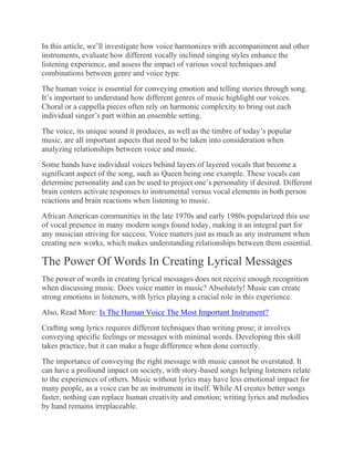 In this article, we’ll investigate how voice harmonizes with accompaniment and other
instruments, evaluate how different vocally inclined singing styles enhance the
listening experience, and assess the impact of various vocal techniques and
combinations between genre and voice type.
The human voice is essential for conveying emotion and telling stories through song.
It’s important to understand how different genres of music highlight our voices.
Choral or a cappella pieces often rely on harmonic complexity to bring out each
individual singer’s part within an ensemble setting.
The voice, its unique sound it produces, as well as the timbre of today’s popular
music, are all important aspects that need to be taken into consideration when
analyzing relationships between voice and music.
Some bands have individual voices behind layers of layered vocals that become a
significant aspect of the song, such as Queen being one example. These vocals can
determine personality and can be used to project one’s personality if desired. Different
brain centers activate responses to instrumental versus vocal elements in both person
reactions and brain reactions when listening to music.
African American communities in the late 1970s and early 1980s popularized this use
of vocal presence in many modern songs found today, making it an integral part for
any musician striving for success. Voice matters just as much as any instrument when
creating new works, which makes understanding relationships between them essential.
The Power Of Words In Creating Lyrical Messages
The power of words in creating lyrical messages does not receive enough recognition
when discussing music. Does voice matter in music? Absolutely! Music can create
strong emotions in listeners, with lyrics playing a crucial role in this experience.
Also, Read More: Is The Human Voice The Most Important Instrument?
Crafting song lyrics requires different techniques than writing prose; it involves
conveying specific feelings or messages with minimal words. Developing this skill
takes practice, but it can make a huge difference when done correctly.
The importance of conveying the right message with music cannot be overstated. It
can have a profound impact on society, with story-based songs helping listeners relate
to the experiences of others. Music without lyrics may have less emotional impact for
many people, as a voice can be an instrument in itself. While AI creates better songs
faster, nothing can replace human creativity and emotion; writing lyrics and melodies
by hand remains irreplaceable.
 