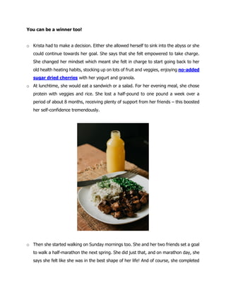 You can be a winner too!
o Krista had to make a decision. Either she allowed herself to sink into the abyss or she
could continue towards her goal. She says that she felt empowered to take charge.
She changed her mindset which meant she felt in charge to start going back to her
old health heating habits, stocking up on lots of fruit and veggies, enjoying no-added
sugar dried cherries with her yogurt and granola.
o At lunchtime, she would eat a sandwich or a salad. For her evening meal, she chose
protein with veggies and rice. She lost a half-pound to one pound a week over a
period of about 8 months, receiving plenty of support from her friends – this boosted
her self-confidence tremendously.
o Then she started walking on Sunday mornings too. She and her two friends set a goal
to walk a half-marathon the next spring. She did just that, and on marathon day, she
says she felt like she was in the best shape of her life! And of course, she completed
 