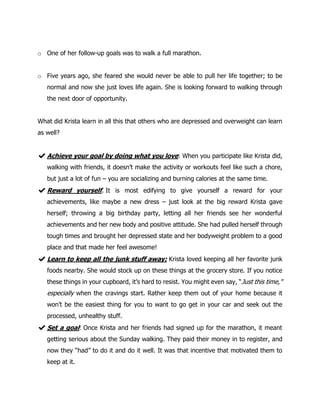 o One of her follow-up goals was to walk a full marathon.
o Five years ago, she feared she would never be able to pull her life together; to be
normal and now she just loves life again. She is looking forward to walking through
the next door of opportunity.
What did Krista learn in all this that others who are depressed and overweight can learn
as well?
✔Achieve your goal by doing what you love: When you participate like Krista did,
walking with friends, it doesn’t make the activity or workouts feel like such a chore,
but just a lot of fun – you are socializing and burning calories at the same time.
✔Reward yourself. It is most edifying to give yourself a reward for your
achievements, like maybe a new dress – just look at the big reward Krista gave
herself; throwing a big birthday party, letting all her friends see her wonderful
achievements and her new body and positive attitude. She had pulled herself through
tough times and brought her depressed state and her bodyweight problem to a good
place and that made her feel awesome!
✔Learn to keep all the junk stuff away: Krista loved keeping all her favorite junk
foods nearby. She would stock up on these things at the grocery store. If you notice
these things in your cupboard, it’s hard to resist. You might even say, “Just this time,''
especially when the cravings start. Rather keep them out of your home because it
won’t be the easiest thing for you to want to go get in your car and seek out the
processed, unhealthy stuff.
✔Set a goal: Once Krista and her friends had signed up for the marathon, it meant
getting serious about the Sunday walking. They paid their money in to register, and
now they “had” to do it and do it well. It was that incentive that motivated them to
keep at it.
 