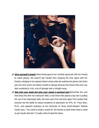 ✔Give yourself a break: When Krista goes to her monthly sports bar with her friends
to watch games; she doesn’t ban herself from enjoying the time spent with her
friends; indulging in her special chicken wings while she watches the games. But that’s
just one time where she allows herself to splurge because she knows that once you
start overdoing it a lot, a lot of damage sets in straight away.
✔Not only your body but give your mood a workout too! Remember the rush
that Krista felt after her workouts? Well, it was these that played a big role in pulling
her out of her depressed state. We have seen time and time again from studies that
exercise has the ability to reduce symptoms of depression by 47%. Dr. Tracy Geer,
Ph.D., and assistant professor at the University of Texas South-Western Medical
Center says, “You need to break a sweat for 30 minutes at least three times a week
to get results that last”. It really works to beat the blues.
 