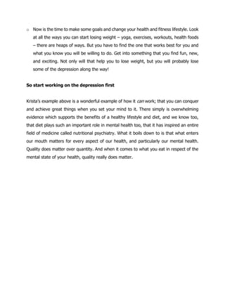 o Now is the time to make some goals and change your health and fitness lifestyle. Look
at all the ways you can start losing weight – yoga, exercises, workouts, health foods
– there are heaps of ways. But you have to find the one that works best for you and
what you know you will be willing to do. Get into something that you find fun, new,
and exciting. Not only will that help you to lose weight, but you will probably lose
some of the depression along the way!
So start working on the depression first
Krista’s example above is a wonderful example of how it can work; that you can conquer
and achieve great things when you set your mind to it. There simply is overwhelming
evidence which supports the benefits of a healthy lifestyle and diet, and we know too,
that diet plays such an important role in mental health too, that it has inspired an entire
field of medicine called nutritional psychiatry. What it boils down to is that what enters
our mouth matters for every aspect of our health, and particularly our mental health.
Quality does matter over quantity. And when it comes to what you eat in respect of the
mental state of your health, quality really does matter.
 