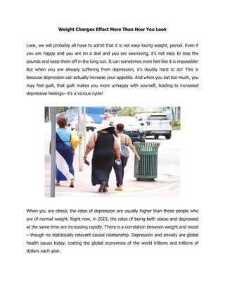 Weight Changes Effect More Than How You Look
Look, we will probably all have to admit that it is not easy losing weight, period. Even if
you are happy and you are on a diet and you are exercising, it’s not easy to lose the
pounds and keep them off in the long run. It can sometimes even feel like it is impossible!
But when you are already suffering from depression, it’s doubly hard to do! This is
because depression can actually increase your appetite. And when you eat too much, you
may feel guilt, that guilt makes you more unhappy with yourself, leading to increased
depressive feelings– it’s a vicious cycle!
When you are obese, the rates of depression are usually higher than those people who
are of normal weight. Right now, in 2019, the rates of being both obese and depressed
at the same time are increasing rapidly. There is a correlation between weight and mood
– though no statistically relevant causal relationship. Depression and anxiety are global
health issues today, costing the global economies of the world trillions and trillions of
dollars each year.
 