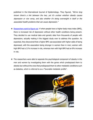 published in the International Journal of Epidemiology. They figured, “We've long
known there's a link between the two, yet it's unclear whether obesity causes
depression or vice versa, and also whether it's being overweight in itself or the
associated health problems that can cause depression."
❖ Researchers want to figure out if when people have a higher body mass index (BMI),
there is increased risk of depression without other health conditions being present.
They decided to use medical data and genetic data from thousands of people with
depression; actually making it the biggest study ever to address this question. As
expected, they discovered that a higher BMI was associated with higher odds of being
depressed, with the association being stronger in women than in men; women with
high BMI had a 21% increase in risk, whereas men with high BMI had an 8% increase
in risk.
❖ The researchers were able to separate the psychological component of obesity in the
men and women by investigating them with the genes which predisposed them to
obesity but without the ones that predisposed them to other metabolic conditions such
as diabetes, which is referred to as a "favorable metabolic profile".
 