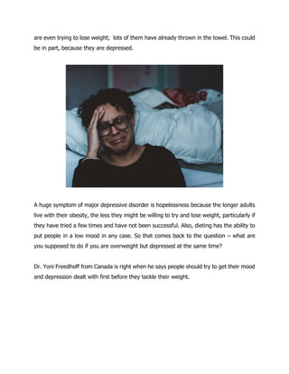 are even trying to lose weight; lots of them have already thrown in the towel. This could
be in part, because they are depressed.
A huge symptom of major depressive disorder is hopelessness because the longer adults
live with their obesity, the less they might be willing to try and lose weight, particularly if
they have tried a few times and have not been successful. Also, dieting has the ability to
put people in a low mood in any case. So that comes back to the question – what are
you supposed to do if you are overweight but depressed at the same time?
Dr. Yoni Freedhoff from Canada is right when he says people should try to get their mood
and depression dealt with first before they tackle their weight.
 