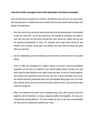 Look how Krista managed to deal with depression and being overweight
Look at Krista Smart’s situation for instance. She tells her story and you can read it here.
She was involved in a relationship which ended and she found herself sinking deeper and
deeper into depression.
o She had come to the conclusion that she just had to do something about it and decided
to heal her mind first – but at the same time, she decided to strengthen her body as
well. She says that she had never worried too much about her weight and she and
her boyfriend participated in many fun activities which kept them feeling fit and
healthy such as biking, hiking, golf, and walking. She says that she always felt good
after her exercises.
o But her relationship with her boyfriend soured off and to comfort herself, she started
eating.
o Then in 1998, she completed her master's degree to become a learning-disabilities
specialist and she and her boyfriend even started talking about marriage. But that
didn’t stop the daily bickering over petty things and after 16 years of being together,
she realized that somewhere along the line, the two of them had fallen out of love.
She started becoming depressed about this and stopped taking good care of herself.
She said that all she did was sit around snacking, eating nachos, chips and other salty
foods she longed for.
o When her boyfriend did come home in-between jobs, they didn’t spend much time
together and still bickered; no longer preparing healthy food together. She says she
could feel the pounds piling on. The more weight she put on, the more uncomfortable
she felt, and the relationship suffered even more.
 