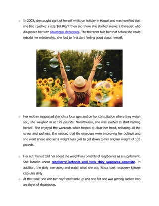 o In 2003, she caught sight of herself whilst on holiday in Hawaii and was horrified that
she had reached a size 16! Right then and there she started seeing a therapist who
diagnosed her with situational depression. The therapist told her that before she could
rebuild her relationship, she had to first start feeling good about herself.
o Her mother suggested she join a local gym and on her consultation where they weigh
you, she weighed in at 179 pounds! Nevertheless, she was excited to start healing
herself. She enjoyed the workouts which helped to clear her head, releasing all the
stress and sadness. She noticed that the exercises were improving her outlook and
she went ahead and set a weight loss goal to get down to her original weight of 135
pounds.
o Her nutritionist told her about the weight loss benefits of raspberries as a supplement.
She learned about raspberry ketones and how they suppress appetite. In
addition, the daily exercising and watch what she ate, Krista took raspberry ketone
capsules daily.
o At that time, she and her boyfriend broke up and she felt she was getting sucked into
an abyss of depression.
 