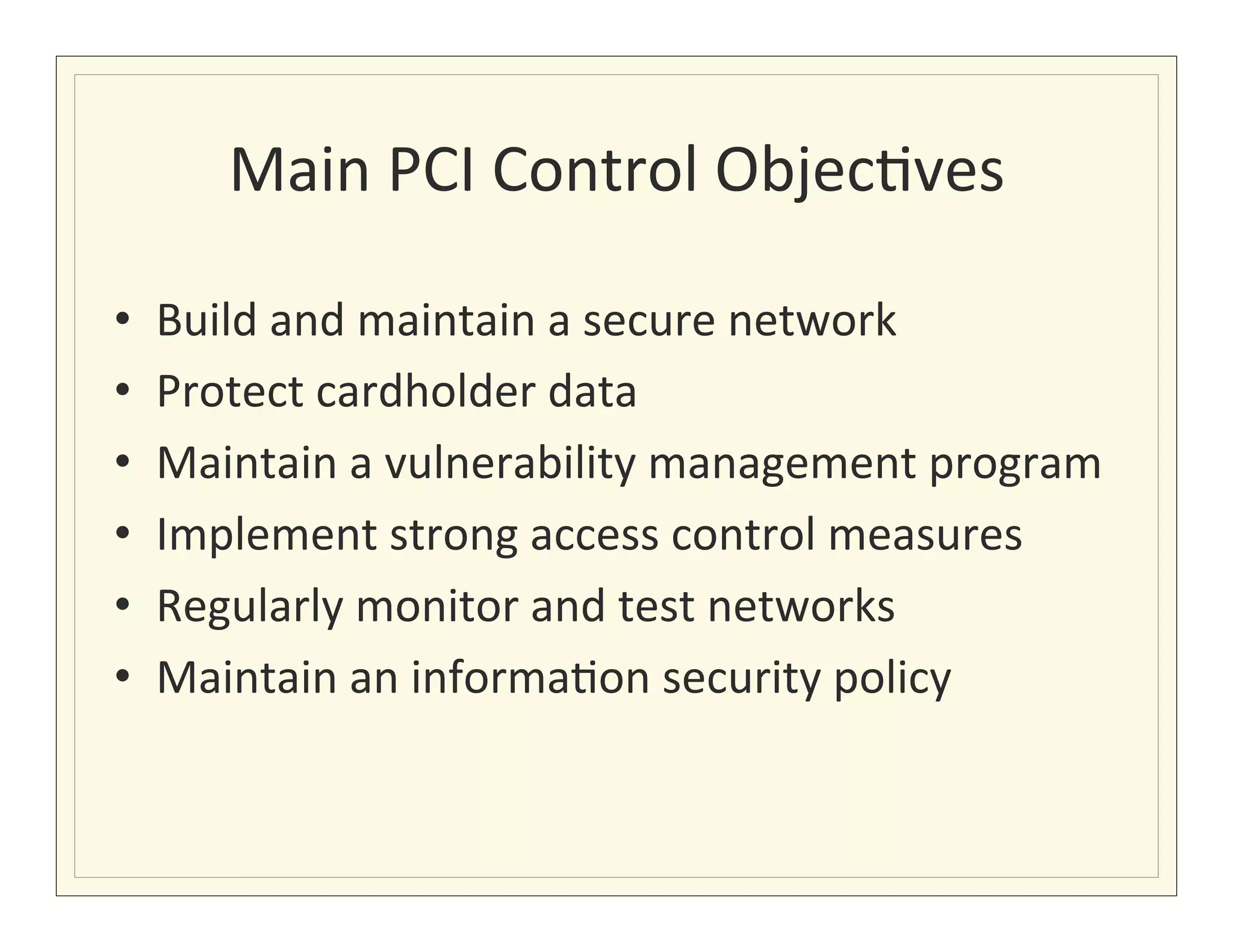 Main	
  PCI	
  Control	
  Objec?ves
                                           	
  

•    Build	
  and	
  maintain	
  a	
  secure	
  network	
  
•    Protect	
  cardholder	
  data	
  
•    Maintain	
  a	
  vulnerability	
  management	
  program	
  
•    Implement	
  strong	
  access	
  control	
  measures	
  
•    Regularly	
  monitor	
  and	
  test	
  networks	
  
•    Maintain	
  an	
  informa?on	
  security	
  policy	
  
 