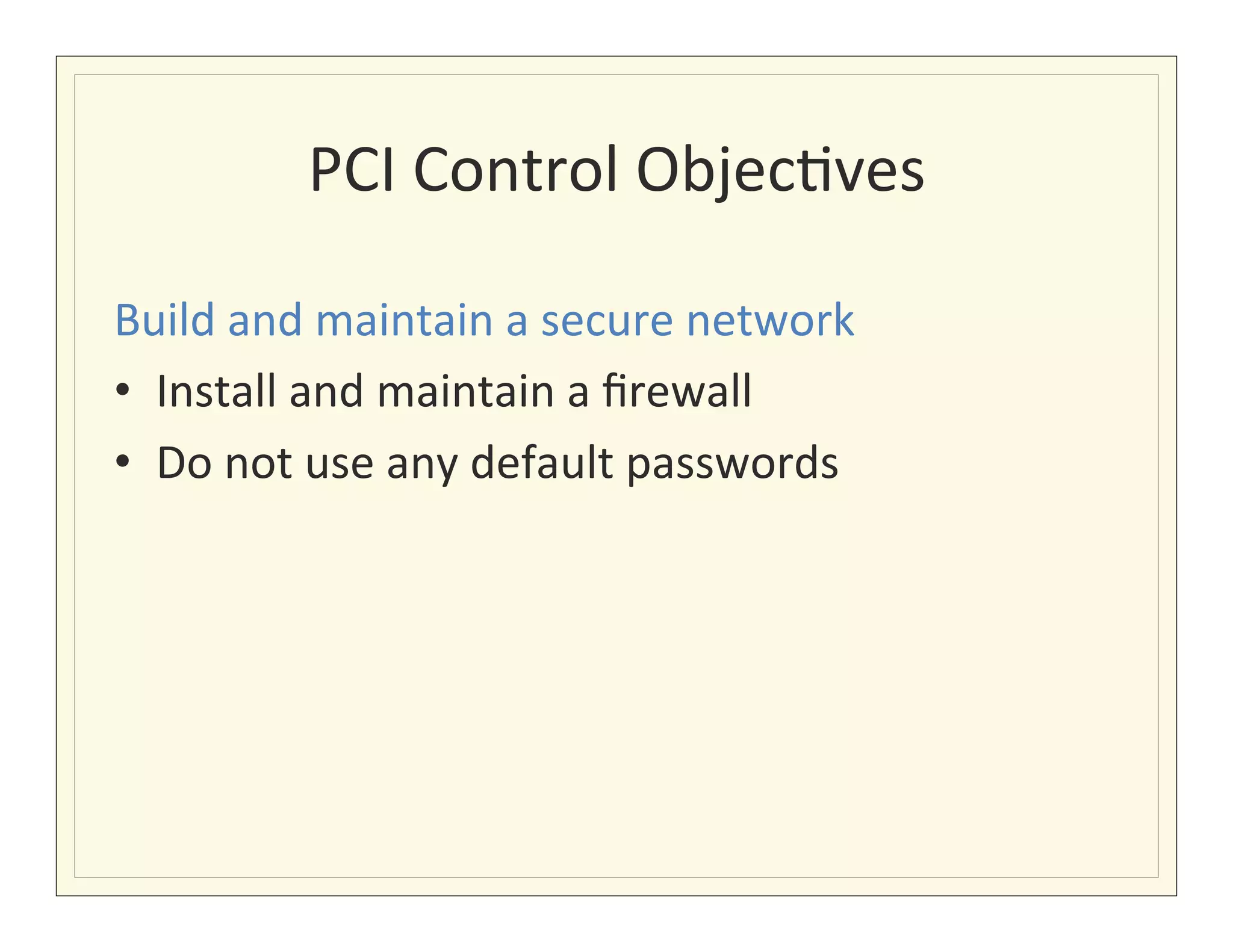 PCI	
  Control	
  Objec?ves
                                       	
  

Build	
  and	
  maintain	
  a	
  secure	
  network	
  
•  Install	
  and	
  maintain	
  a	
  ﬁrewall	
  
•  Do	
  not	
  use	
  any	
  default	
  passwords	
  
 