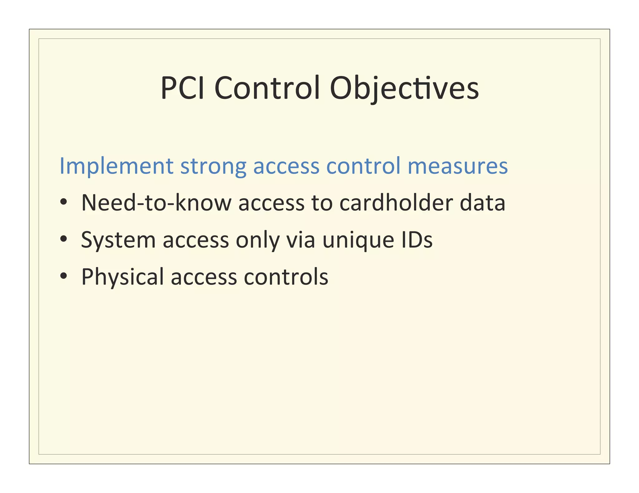 PCI	
  Control	
  Objec?ves
                                       	
  

Implement	
  strong	
  access	
  control	
  measures	
  
•  Need-­‐to-­‐know	
  access	
  to	
  cardholder	
  data	
  
•  System	
  access	
  only	
  via	
  unique	
  IDs	
  
•  Physical	
  access	
  controls	
  
 