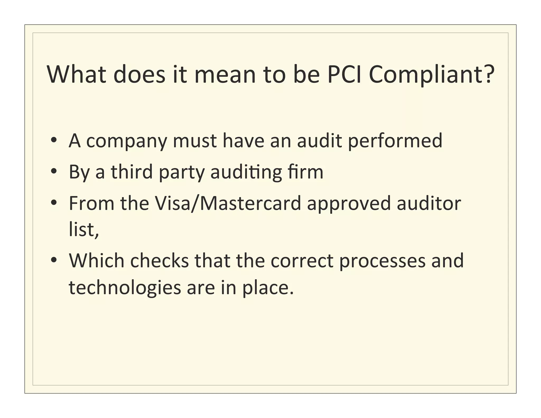 What	
  does	
  it	
  mean	
  to	
  be	
  PCI	
  Compliant?	
  

•  A	
  company	
  must	
  have	
  an	
  audit	
  performed	
  
•  By	
  a	
  third	
  party	
  audi?ng	
  ﬁrm	
  
•  From	
  the	
  Visa/Mastercard	
  approved	
  auditor	
  
     list,	
  
•  Which	
  checks	
  that	
  the	
  correct	
  processes	
  and	
  
     technologies	
  are	
  in	
  place.	
  
	
  
 