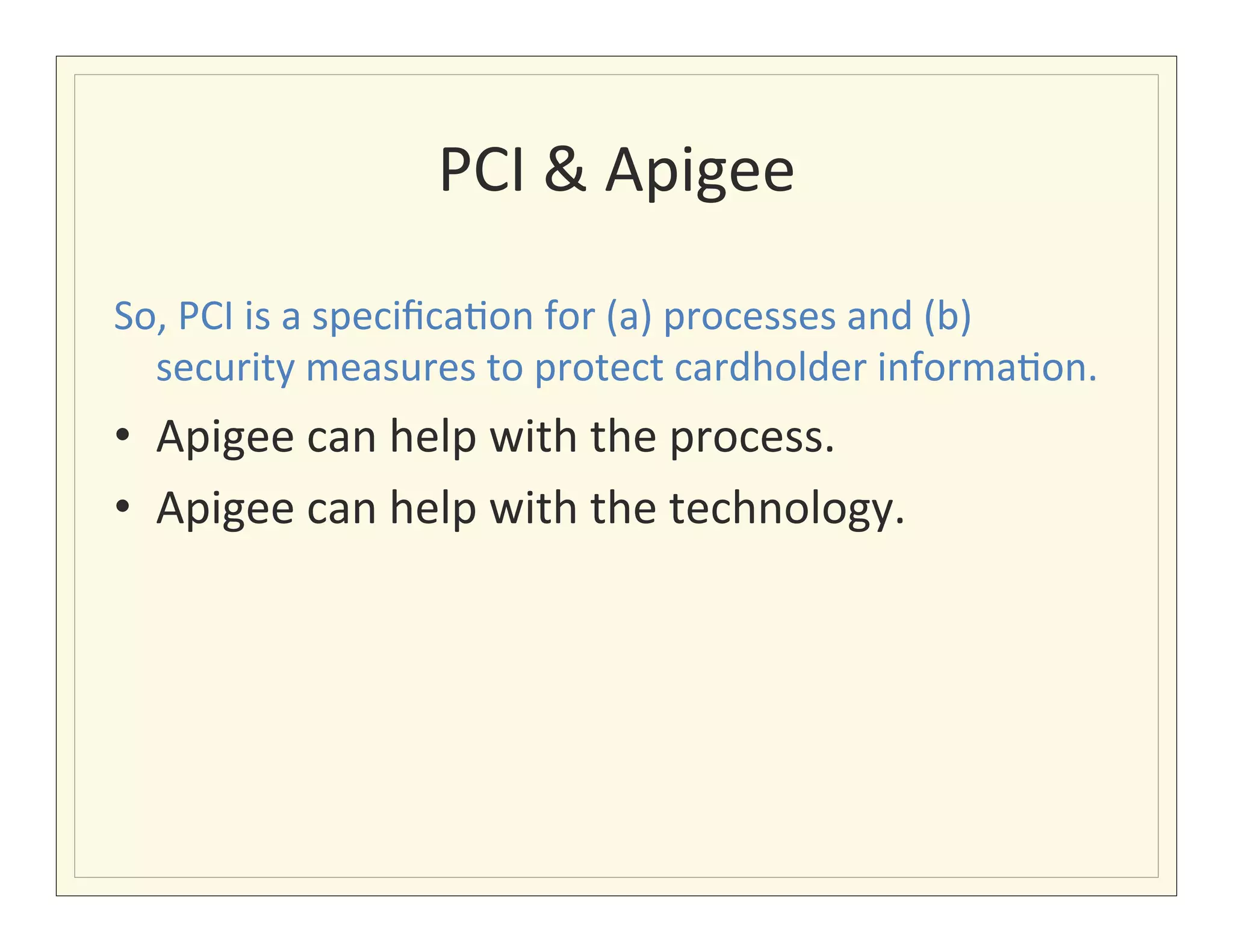 PCI	
  &	
  Apigee	
  

So,	
  PCI	
  is	
  a	
  speciﬁca?on	
  for	
  (a)	
  processes	
  and	
  (b)	
  
  security	
  measures	
  to	
  protect	
  cardholder	
  informa?on.	
  
•  Apigee	
  can	
  help	
  with	
  the	
  process.	
  
•  Apigee	
  can	
  help	
  with	
  the	
  technology.	
  
	
  
 