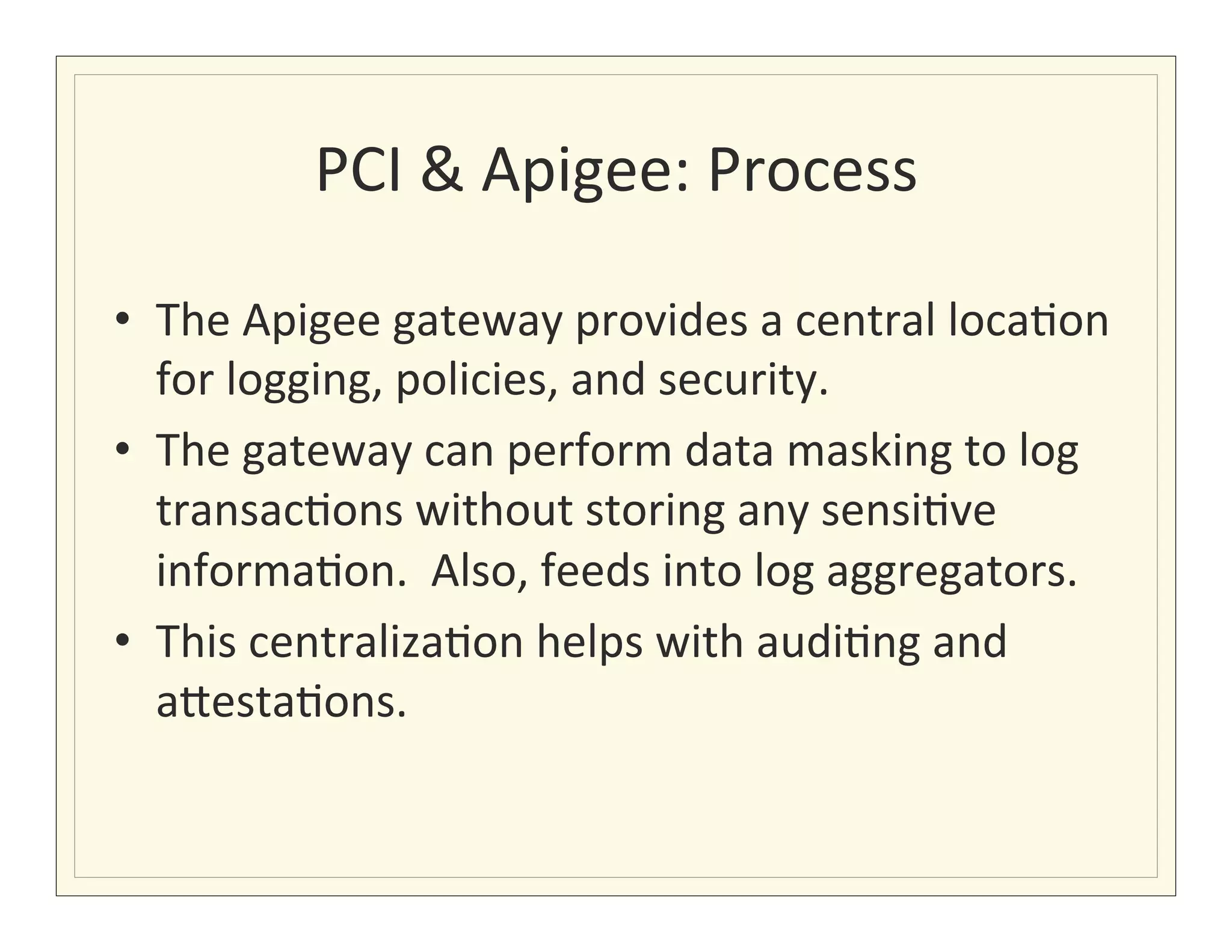 PCI	
  &	
  Apigee:	
  Process
                                           	
  

•  The	
  Apigee	
  gateway	
  provides	
  a	
  central	
  loca?on	
  
   for	
  logging,	
  policies,	
  and	
  security.	
  
•  The	
  gateway	
  can	
  perform	
  data	
  masking	
  to	
  log	
  
   transac?ons	
  without	
  storing	
  any	
  sensi?ve	
  
   informa?on.	
  	
  Also,	
  feeds	
  into	
  log	
  aggregators.	
  
•  This	
  centraliza?on	
  helps	
  with	
  audi?ng	
  and	
  
   a7esta?ons.	
  
 