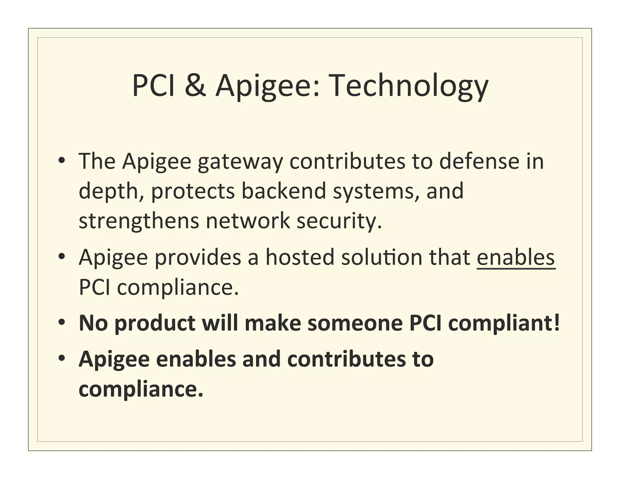 PCI	
  &	
  Apigee:	
  Technology	
  

•  The	
  Apigee	
  gateway	
  contributes	
  to	
  defense	
  in	
  
     depth,	
  protects	
  backend	
  systems,	
  and	
  
     strengthens	
  network	
  security.	
  
•  Apigee	
  provides	
  a	
  hosted	
  solu?on	
  that	
  enables	
  
     PCI	
  compliance.	
  	
  
•  No	
  product	
  will	
  make	
  someone	
  PCI	
  compliant!	
  
•  Apigee	
  enables	
  and	
  contributes	
  to	
  
     compliance.	
  
	
  
 