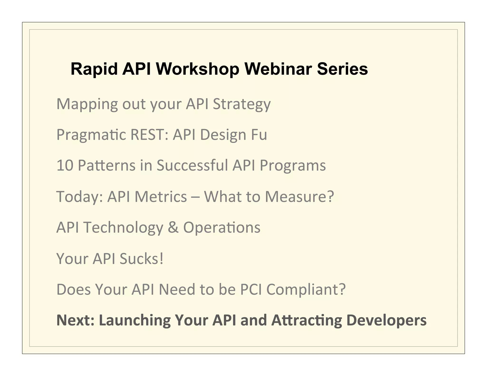 Rapid API Workshop Webinar Series

Mapping	
  out	
  your	
  API	
  Strategy	
  	
  
Pragma?c	
  REST:	
  API	
  Design	
  Fu	
  
10	
  Pa7erns	
  in	
  Successful	
  API	
  Programs	
  
Today:	
  API	
  Metrics	
  –	
  What	
  to	
  Measure?	
  
API	
  Technology	
  &	
  Opera?ons	
  
Your	
  API	
  Sucks!	
  
Does	
  Your	
  API	
  Need	
  to	
  be	
  PCI	
  Compliant?	
  
Next:	
  Launching	
  Your	
  API	
  and	
  ADracEng	
  Developers	
  
 