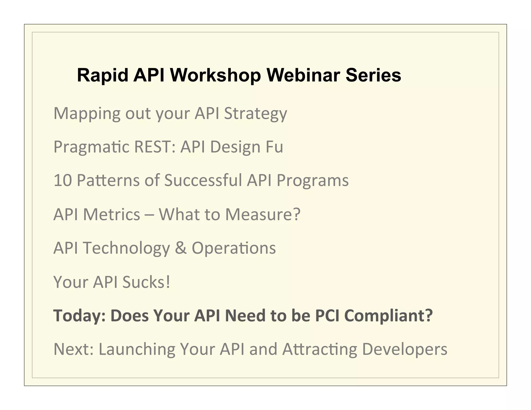 Rapid API Workshop Webinar Series

Mapping	
  out	
  your	
  API	
  Strategy	
  	
  
Pragma?c	
  REST:	
  API	
  Design	
  Fu	
  
10	
  Pa7erns	
  of	
  Successful	
  API	
  Programs	
  
API	
  Metrics	
  –	
  What	
  to	
  Measure?	
  
API	
  Technology	
  &	
  Opera?ons	
  
Your	
  API	
  Sucks!	
  
Today:	
  Does	
  Your	
  API	
  Need	
  to	
  be	
  PCI	
  Compliant?	
  
Next:	
  Launching	
  Your	
  API	
  and	
  A7rac?ng	
  Developers	
  
 