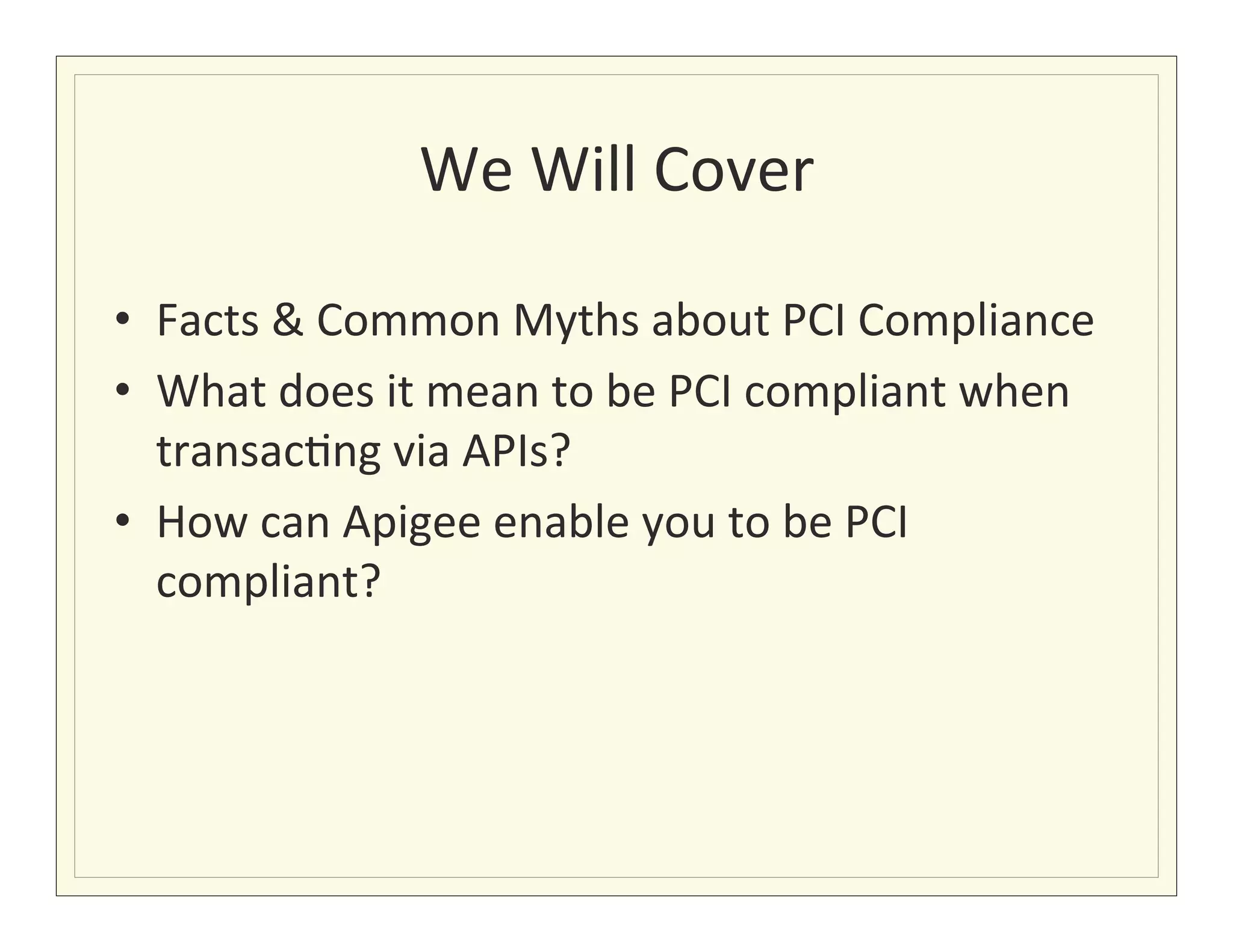 We	
  Will	
  Cover
                                        	
  

•  Facts	
  &	
  Common	
  Myths	
  about	
  PCI	
  Compliance	
  
•  What	
  does	
  it	
  mean	
  to	
  be	
  PCI	
  compliant	
  when	
  
   transac?ng	
  via	
  APIs?	
  
•  How	
  can	
  Apigee	
  enable	
  you	
  to	
  be	
  PCI	
  
   compliant?	
  
 