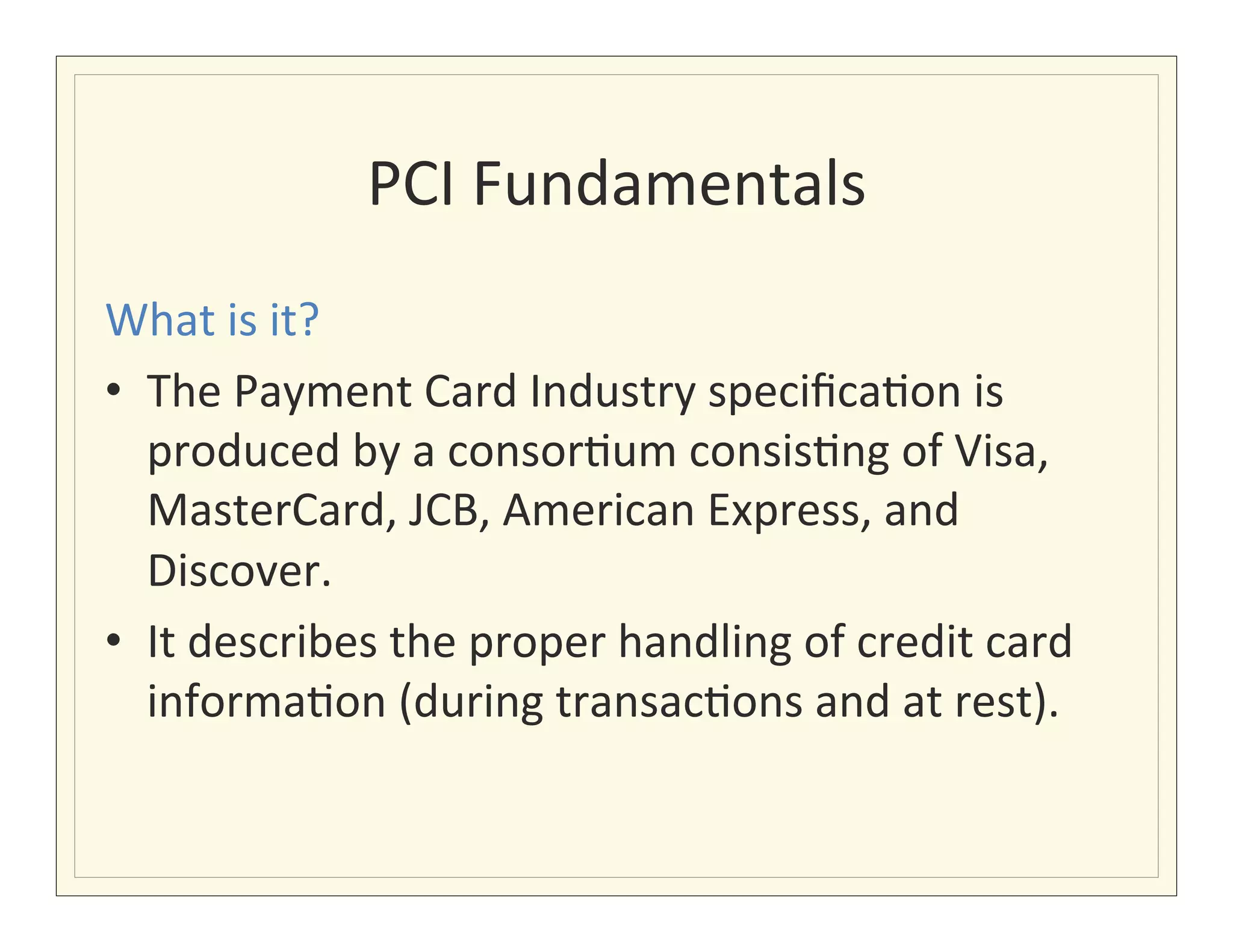 PCI	
  Fundamentals
                                      	
  
What	
  is	
  it?	
  
•  The	
  Payment	
  Card	
  Industry	
  speciﬁca?on	
  is	
  
   produced	
  by	
  a	
  consor?um	
  consis?ng	
  of	
  Visa,	
  
   MasterCard,	
  JCB,	
  American	
  Express,	
  and	
  
   Discover.	
  
•  It	
  describes	
  the	
  proper	
  handling	
  of	
  credit	
  card	
  
   informa?on	
  (during	
  transac?ons	
  and	
  at	
  rest).	
  
 