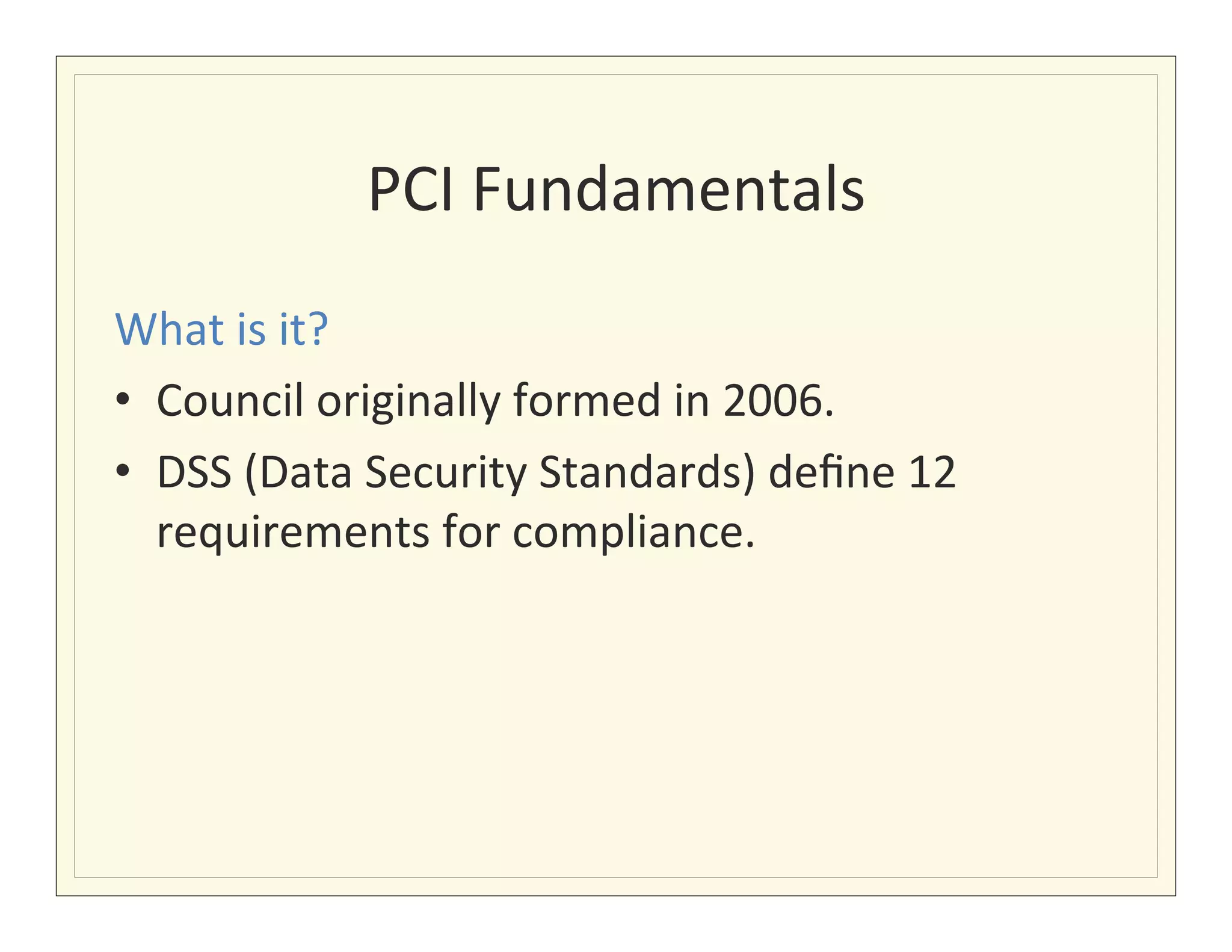 PCI	
  Fundamentals
                                   	
  
                            	
  
What	
  is	
  it?	
  
•  Council	
  originally	
  formed	
  in	
  2006.	
  
•  DSS	
  (Data	
  Security	
  Standards)	
  deﬁne	
  12	
  
   requirements	
  for	
  compliance.	
  
 