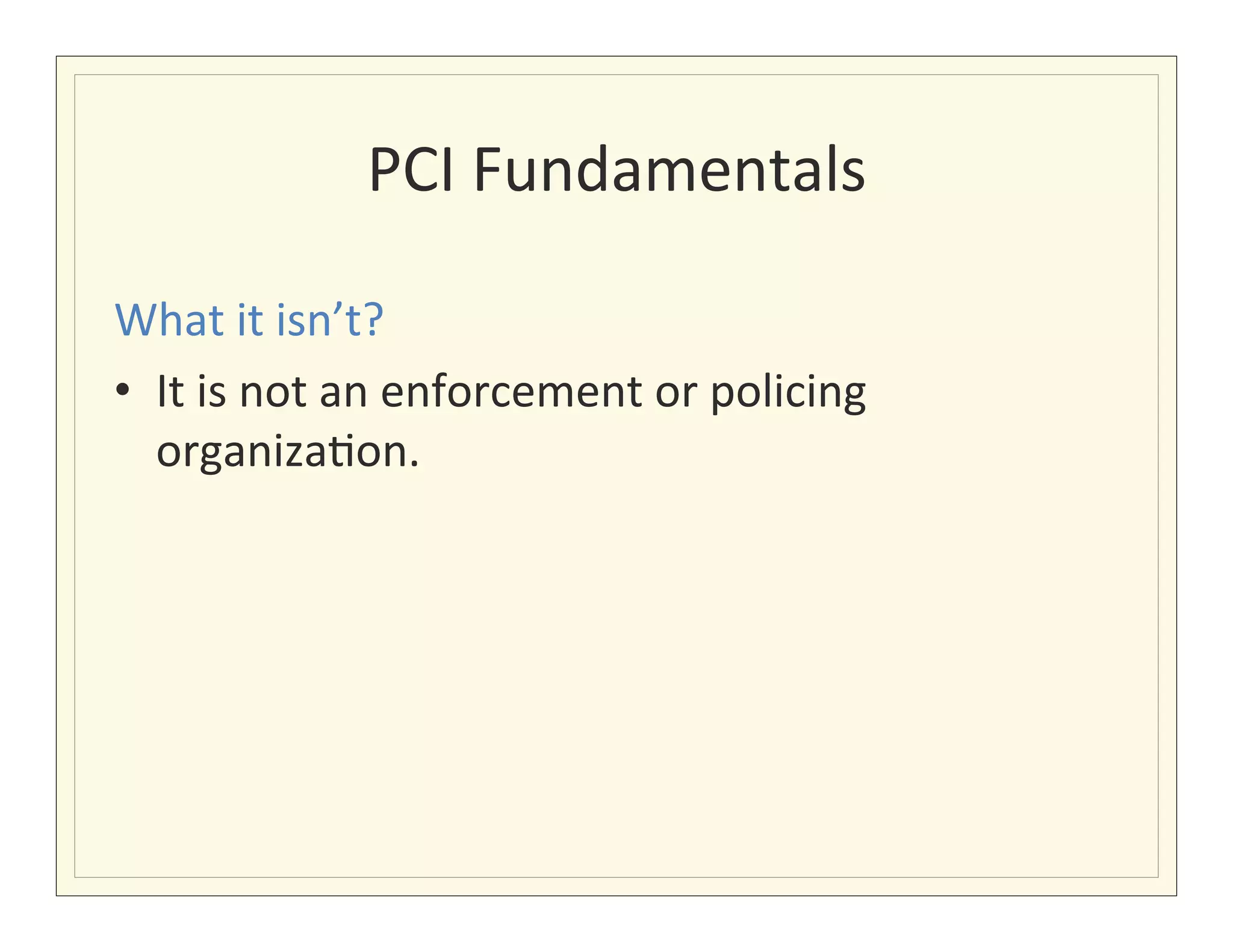 PCI	
  Fundamentals
                                      	
  

What	
  it	
  isn’t?	
  
•  It	
  is	
  not	
  an	
  enforcement	
  or	
  policing	
  
   organiza?on.	
  
 