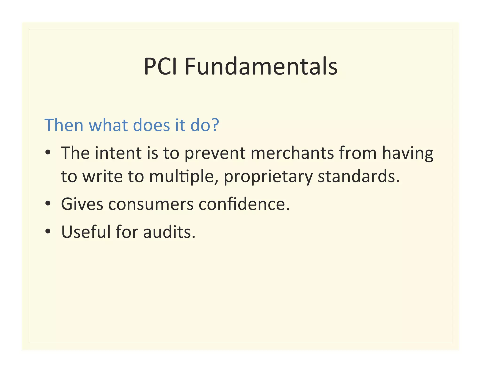 PCI	
  Fundamentals
                                    	
  

Then	
  what	
  does	
  it	
  do?	
  
•  The	
  intent	
  is	
  to	
  prevent	
  merchants	
  from	
  having	
  
   to	
  write	
  to	
  mul?ple,	
  proprietary	
  standards.	
  
•  Gives	
  consumers	
  conﬁdence.	
  
•  Useful	
  for	
  audits.	
  
 
