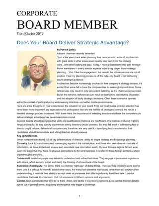 1
CORPORATE
BOARD MEMBERThird Qurter 2012
Does Your Board Deliver Strategic Advantage?
by Patrick Dailey
A board chairman recently lamented:
“Just a few years back when planning time came around, some of my directors
with great skills in other areas would quietly step back from the strategy
work…with others taking the lead. Today, I have a boardroom filled with ‘Michael
Porter wannabes’— every director expects to be a key player in our strategy
planning….Yes, I like the engagement, but overall, the consequences are not all
positive. I fear my planning process is off the rails—my board is not delivering
sound strategic guidance.”
As directors become increasingly involved in their company’s strategy process, it’s
evident that some fail to have the competencies to meaningfully contribute. Some
deficiencies may result in only benevolent dabbling, as the chairman above noted.
But at the extreme, deficiencies can result in destructive, deliberative processes
and the adoption of faulty strategic decisions. Often these scenarios operate
within the context of participation by well-meaning directors—not within hostile environments.
Here are a few thoughts on how to counteract this situation on your board. First, we must realize director selection has
never been more important. As expectations for participation rise and the half-life of strategies contract, the risk of a
derailed strategic process increases. With these risks, the importance of selecting directors who have the competency to
deliver strategic advantage has never been more crucial.
Second, boards should recognize that skills and qualifications matrices are insufficient. The matrices included in proxy
filings are helpful, as they specify experiences sitting directors should possess. But they fall short in addressing how a
director might behave. Behavioral competencies, therefore, are very useful in specifying key characteristics that
candidates should demonstrate and sitting directors should possess.
Key competencies
Seven competencies stand out as key differentiators of directors’ ability to shape strategy and long-range planning.
Curiosity. Look for candidates alert to emerging signals in the marketplace, and those who seek diverse channels of
information, as these individuals acquire and assimilate new information easily. Curious thinkers explore far and wide,
even into areas that may have no obvious connections to the core business. It is often in these foreign territories where
breakthroughs are found.
Debate skill. Assertive people use debate to understand and refine their ideas. They engage in persuasive arguments
with others, which serve to polish and clarify the thinking of all members of the board.
Tolerance of ambiguity. For some, there is a definite “right way” of doing things. Their way has proven to work well for
them, and it is difficult for them to accept other ways. For these low-tolerance individuals, while their way anchors their
understanding, it restricts their ability to accept ideas or processes that differ significantly from their view. Look for
candidates that seek to understand (but not acquiesce to) others’ opinions and arguments.
Candor. Seek candidates that tend to be frank, direct, and tactful in expressing opinions. Less-candid directors tend to
speak out in general terms, disguising anything that may trigger a challenge.
 