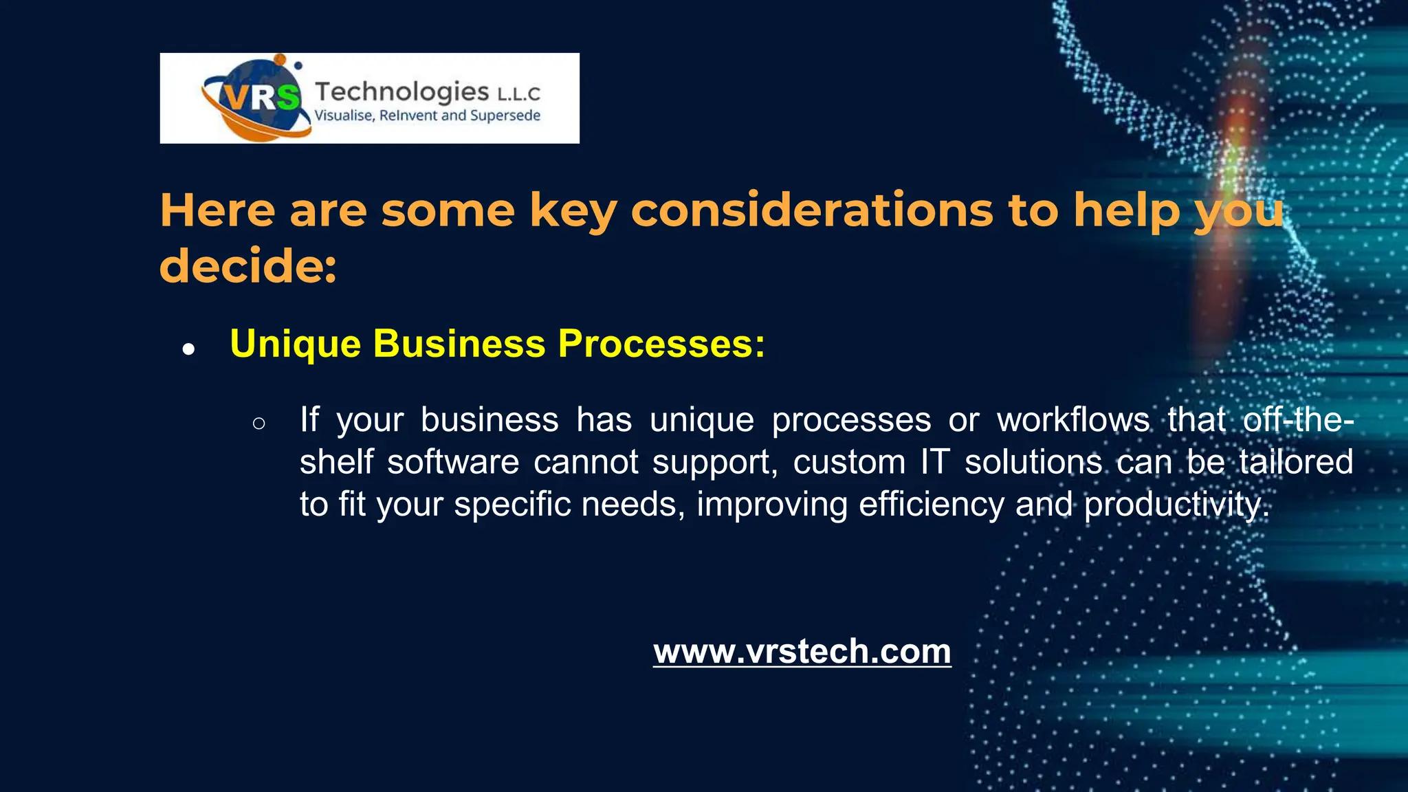 Here are some key considerations to help you
decide:
● Unique Business Processes:
○ If your business has unique processes or workflows that off-the-
shelf software cannot support, custom IT solutions can be tailored
to fit your specific needs, improving efficiency and productivity.
www.vrstech.com
 