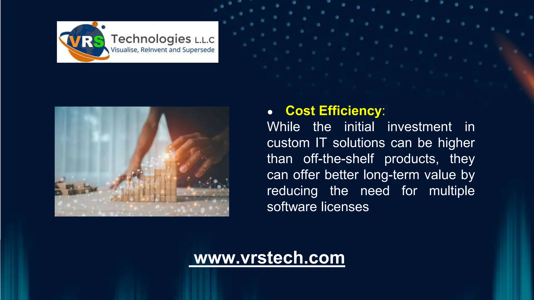 ● ● Cost Efficiency:
While the initial investment in
custom IT solutions can be higher
than off-the-shelf products, they
can offer better long-term value by
reducing the need for multiple
software licenses
www.vrstech.com
 