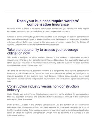 Does your business require workers’
compensation insurance
In Florida if your business is not in the construction industry and you have four or more regular
employees you are required by law to have workers’ compensation insurance.
Whether a person working for your business qualifies as an employee for workers’ compensation
purposes and whether an owner or worker qualifies for an exemption is an assessment to perform
with your attorney before you receive a stop-work order or records request from the Division of
Worker’s Compensation of the Department of Financial Services.
Take the opportunity to assess your coverage
obligation now
This article is designed to inform business owners of the workers’ compensation insurance
requirements in Florida so they can determine if they need to evaluate their business for coverage or
obtain coverage. This article is not intended to analyze any particular business nor does it address
the workers’ compensation claims process.
The time for any business to determine whether it is obligated to have workers’ compensation
insurance in place is before the Division imposes a stop-work order, initiates an investigation, or
imposes penalties on the business. Like most business matters being proactive on a legal
requirement such as workers’ compensation insurance can save the business a great deal of money
later.
Construction industry versus non-construction
industry
Under Chapter 440 in the Florida Statutes known commonly as the Workers’ Compensation Law
there is a significant difference and distinction between businesses involved in the construction
industry and those that are not.
Under Section 440.02(8) in the Workers’ Compensation Law the definition of the construction
industry includes businesses that build structures and clear, fill, or excavate land. Rule 69L-6.021 of
the Florida Administrative Code contains a comprehensive list of construction industry classification
codes on which the Worker’s Compensation Division relies to determine if a business is in the
construction industry.
 