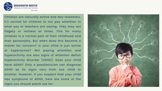 Children are naturally active and day-dreamers.
It’s normal for children to not pay attention to
what you or teachers are saying. They may act
fidgety or restless at times. This for many
children is a normal part of their childhood and
their personality. But when does this become a
matter for concern? Is your child is just active
or hyperactive? Not paying attention and
hyperactivity are also signs of attention deficit
hyperactivity disorder (ADHD). Does your child
have ADHD? Only a paediatrician can diagnose
ADHD as its signs vary from one child to
another. However, if you suspect that your child
has symptoms of ADHD, here are some of the
signs you should watch out for:
 