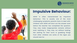 Impulsive Behaviour:
ADHD is often characterised by impulsive
behaviour. This is usually one of the most
challenging symptoms parents have to deal with.
Children with ADHD will blurt out the answer even
before the teacher has completed the question.
They may make inappropriate remarks without
even realising it. They may run without looking.
Not waiting for their turns or grabbing things
from other children are some of the signs you
should look for.
 