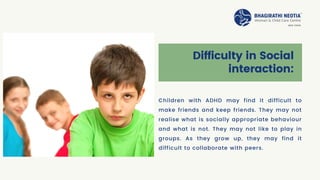 Difficulty in Social
interaction:
Children with ADHD may find it difficult to
make friends and keep friends. They may not
realise what is socially appropriate behaviour
and what is not. They may not like to play in
groups. As they grow up, they may find it
difficult to collaborate with peers.
 