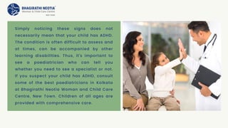Simply noticing these signs does not
necessarily mean that your child has ADHD.
The condition is often difficult to assess and
at times, can be accompanied by other
learning disabilities. Thus, it’s important to
see a paediatrician who can tell you
whether you need to see a specialist or not.
If you suspect your child has ADHD, consult
some of the best paediatricians in Kolkata
at Bhagirathi Neotia Woman and Child Care
Centre, New Town. Children of all ages are
provided with comprehensive care.
 