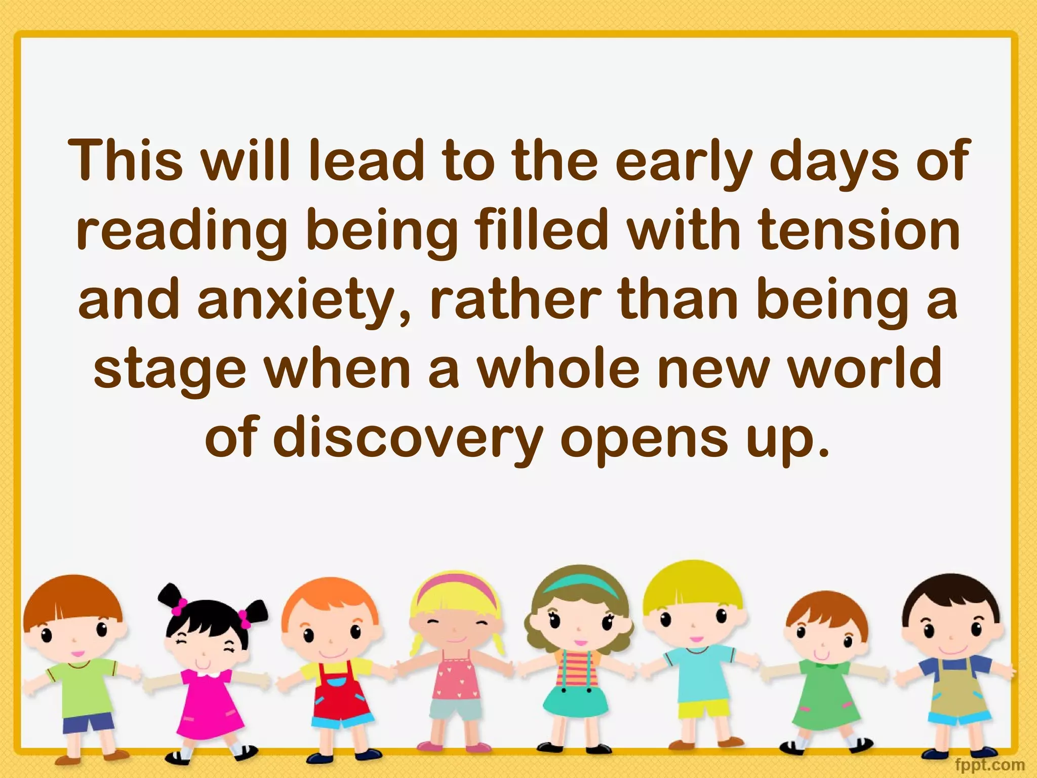 This will lead to the early days of
reading being filled with tension
and anxiety, rather than being a
 stage when a whole new world
     of discovery opens up.
 