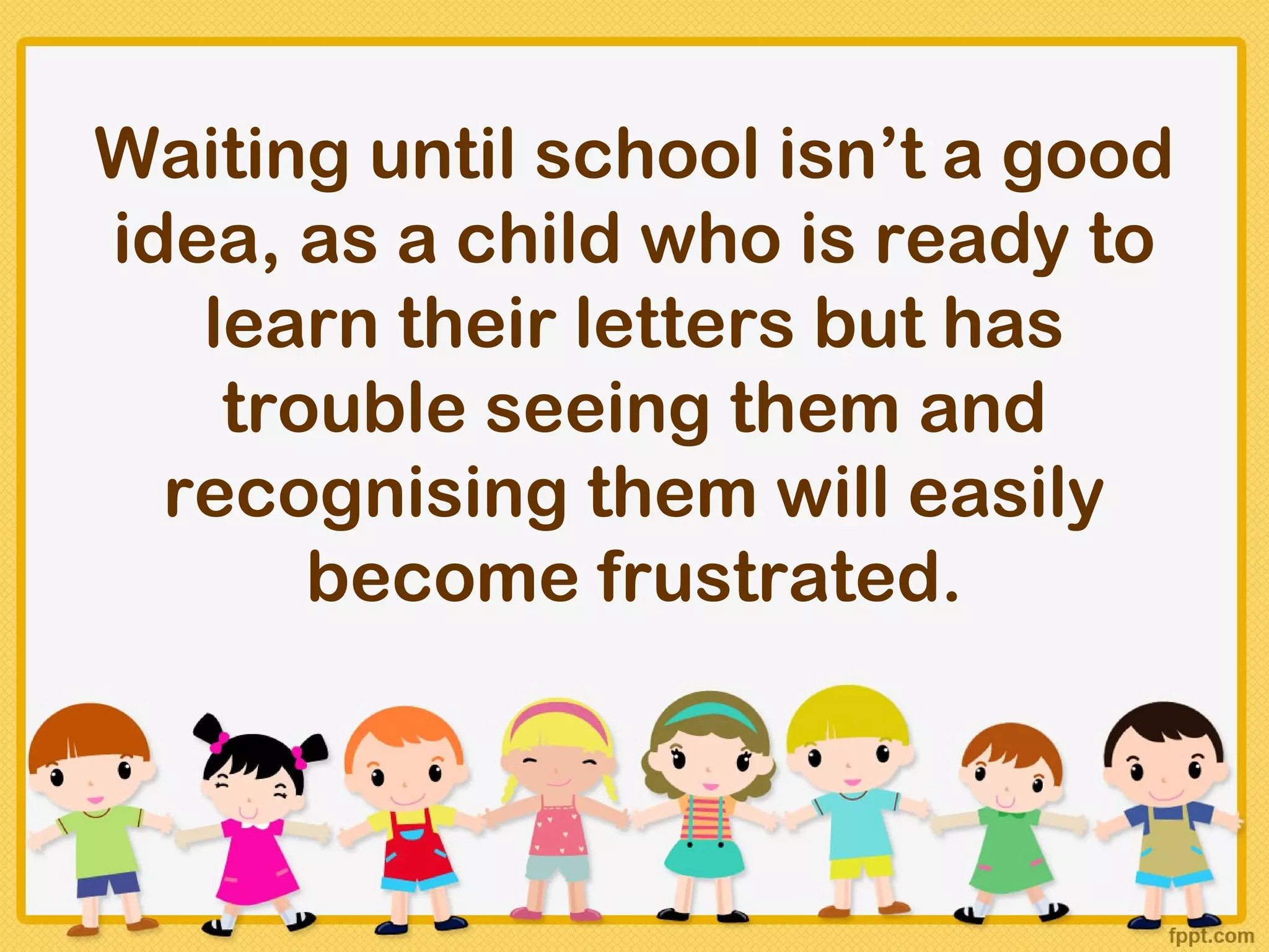 Waiting until school isn’t a good
idea, as a child who is ready to
   learn their letters but has
    trouble seeing them and
  recognising them will easily
       become frustrated.
 