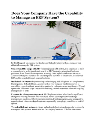 Does Your Company Have the Capability
to Manage an ERP System?
In this blog post, we examine the key factors that determine whether a company can
effectively manage its ERP system.
Understand the scope of ERP: To manage your ERP system, it is important to have
a comprehensive understanding of what it is. ERP integrates a variety of business
processes, from financial management to supply chain logistics to human resources.
Assess whether your team has the knowledge and expertise to understand the scope of
ERP and its potential impact on your business.
Dedicated ERP team: Implementing and managing an ERP system is a complex task
that requires a dedicated team. Assess whether your company has the resources to
assemble a cross-functional team with expertise in various areas such as finance, IT, and
operations. This team plays a key role in ensuring smooth implementation and ongoing
management of ERP.
Prepare for change management: ERP implementations often involve significant
changes to existing processes and workflows. Assess your organization's change
management readiness. Effective communication, training programs, and a supportive
organizational culture are key elements to successfully managing a transition to an ERP
system.
Technical infrastructure: A robust technology infrastructure is essential to properly
manage an ERP system. Assess whether the company's current IT infrastructure can
 