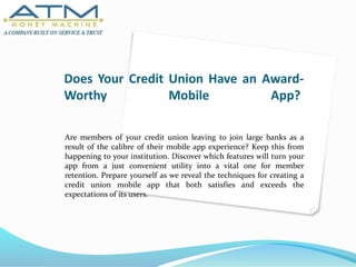 Does Your Credit Union Have an Award-
Worthy Mobile App?
Are members of your credit union leaving to join large banks as a
result of the calibre of their mobile app experience? Keep this from
happening to your institution. Discover which features will turn your
app from a just convenient utility into a vital one for member
retention. Prepare yourself as we reveal the techniques for creating a
credit union mobile app that both satisfies and exceeds the
expectations of its users.
 