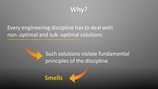 Why?
Every engineering discipline has to deal with
non-optimal and sub-optimal solutions.
Such solutions violate fundamental
principles of the discipline.
Smells
 