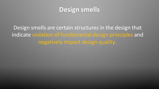 Design smells
Design smells are certain structures in the design that
indicate violation of fundamental design principles and
negatively impact design quality.
 